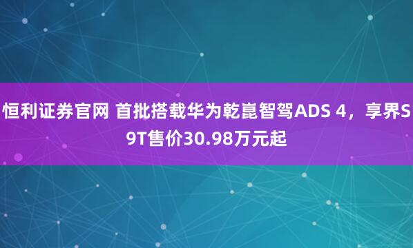 恒利证券官网 首批搭载华为乾崑智驾ADS 4，享界S9T售价30.98万元起