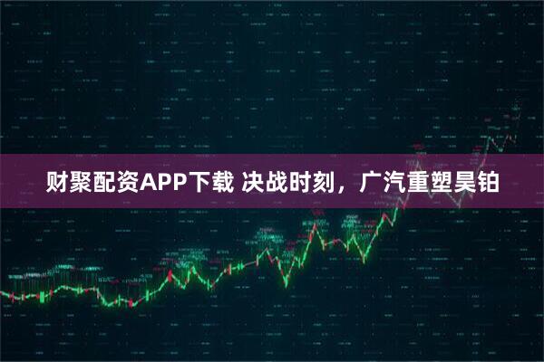 财聚配资APP下载 决战时刻,广汽重塑昊铂