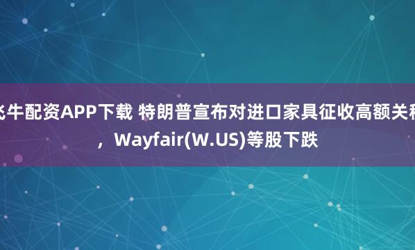 飞牛配资APP下载 特朗普宣布对进口家具征收高额关税，Wayfair(W.US)等股下跌