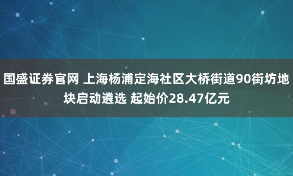 国盛证券官网 上海杨浦定海社区大桥街道90街坊地块启动遴选 起始价28.47亿元