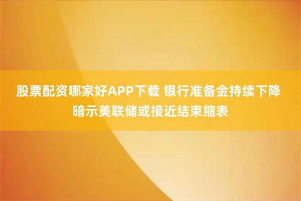 股票配资哪家好APP下载 银行准备金持续下降 暗示美联储或接近结束缩表