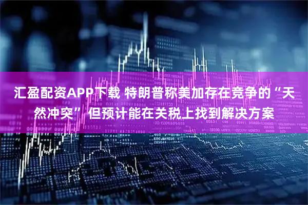 汇盈配资APP下载 特朗普称美加存在竞争的“天然冲突” 但预计能在关税上找到解决方案