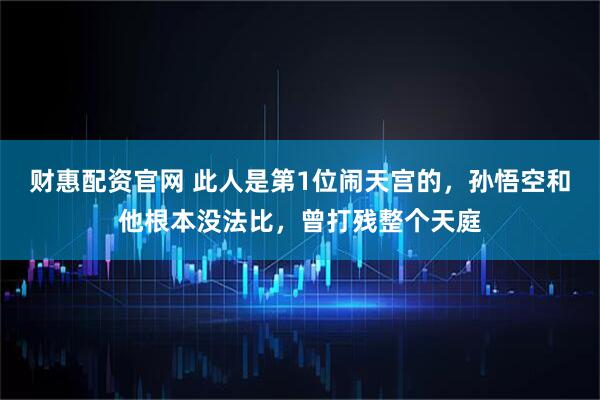 财惠配资官网 此人是第1位闹天宫的,孙悟空和他根本没法比,曾打残整个天庭