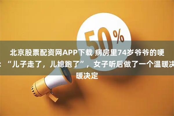 北京股票配资网APP下载 病房里74岁爷爷的哽咽：“儿子走了，儿媳跑了”，女子听后做了一个温暖决定