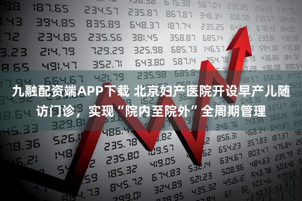九融配资端APP下载 北京妇产医院开设早产儿随访门诊,实现“院内至院外”全周期管理