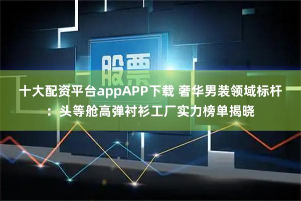 十大配资平台appAPP下载 奢华男装领域标杆:头等舱高弹衬衫工厂实力榜单揭晓