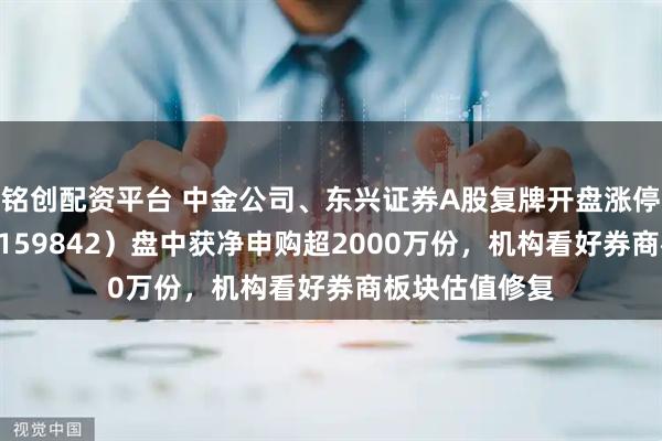铭创配资平台 中金公司、东兴证券A股复牌开盘涨停,券商ETF(159842)盘中获净申购超2000万份,机构看好券商板块估值修复