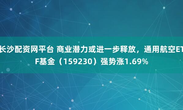 长沙配资网平台 商业潜力或进一步释放,通用航空ETF基金(159230)强势涨1.69%