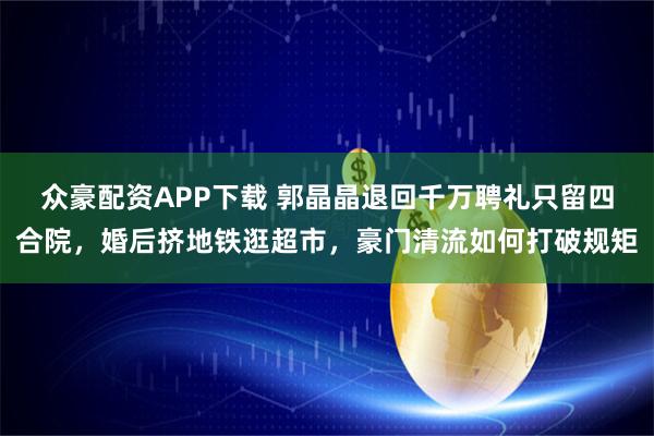 众豪配资APP下载 郭晶晶退回千万聘礼只留四合院，婚后挤地铁逛超市，豪门清流如何打破规矩