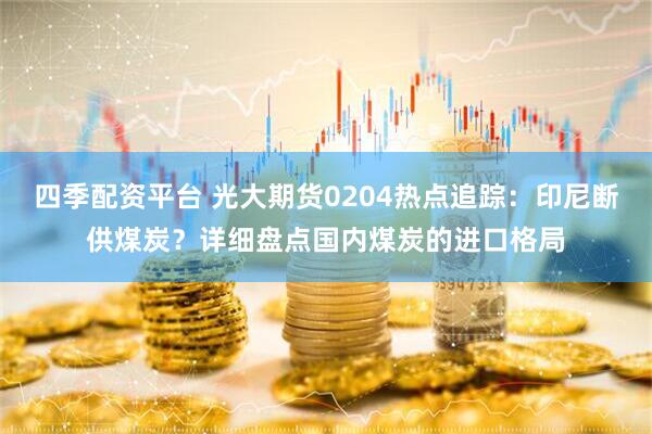四季配资平台 光大期货0204热点追踪：印尼断供煤炭？详细盘点国内煤炭的进口格局