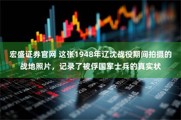 宏盛证券官网 这张1948年辽沈战役期间拍摄的战地照片，记录了被俘国军士兵的真实状