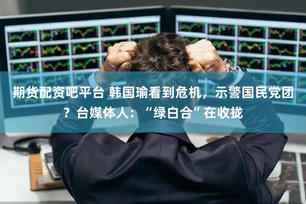 期货配资吧平台 韩国瑜看到危机,示警国民党团?台媒体人:“绿白合”在收拢