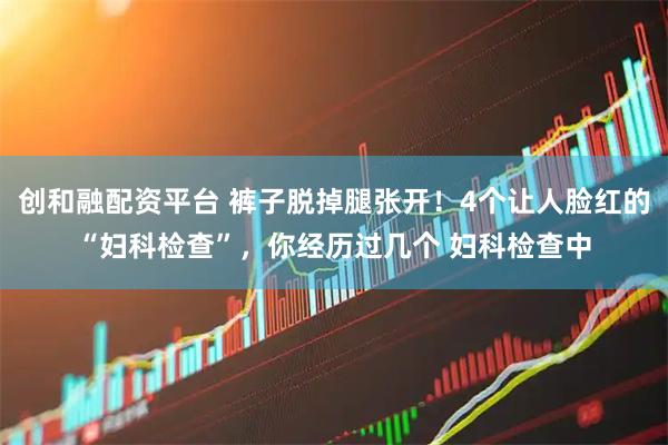 创和融配资平台 裤子脱掉腿张开！4个让人脸红的“妇科检查”，你经历过几个 妇科检查中