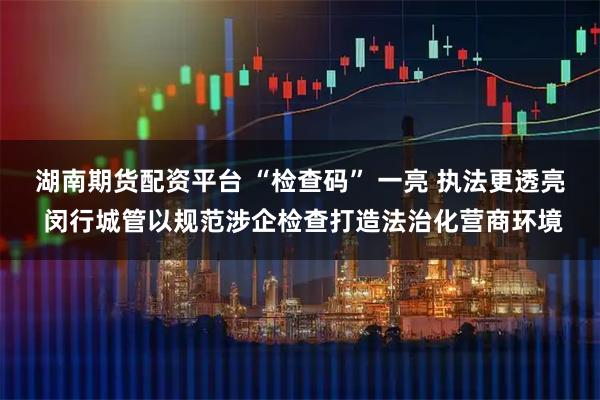 湖南期货配资平台 “检查码” 一亮 执法更透亮 闵行城管以规范涉企检查打造法治化营商环境