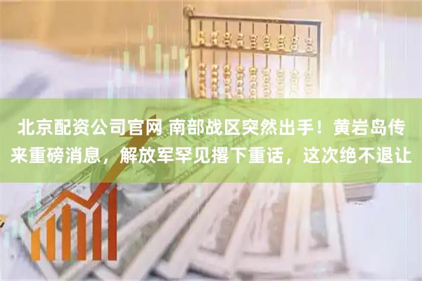 北京配资公司官网 南部战区突然出手!黄岩岛传来重磅消息,解放军罕见撂下重话,这次绝不退让
