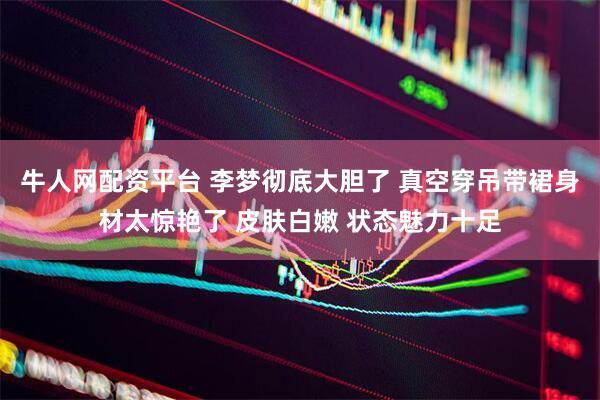 牛人网配资平台 李梦彻底大胆了 真空穿吊带裙身材太惊艳了 皮肤白嫩 状态魅力十足